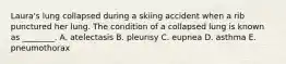 Laura's lung collapsed during a skiing accident when a rib punctured her lung. The condition of a collapsed lung is known as ________. A. atelectasis B. pleurisy C. eupnea D. asthma E. pneumothorax