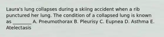 Laura's lung collapses during a skiing accident when a rib punctured her lung. The condition of a collapsed lung is known as ________ A. Pneumothorax B. Pleurisy C. Eupnea D. Asthma E. Atelectasis