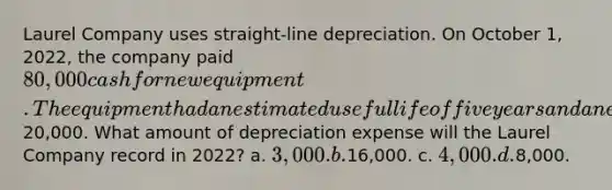 Laurel Company uses straight-line depreciation. On October 1, 2022, the company paid 80,000 cash for new equipment. The equipment had an estimated useful life of five years and an estimated salvage value of20,000. What amount of depreciation expense will the Laurel Company record in 2022? a. 3,000. b.16,000. c. 4,000. d.8,000.