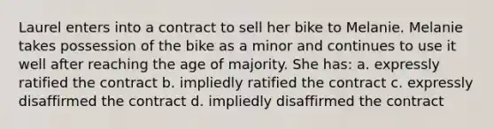 Laurel enters into a contract to sell her bike to Melanie. Melanie takes possession of the bike as a minor and continues to use it well after reaching the age of majority. She has: a. expressly ratified the contract b. impliedly ratified the contract c. expressly disaffirmed the contract d. impliedly disaffirmed the contract