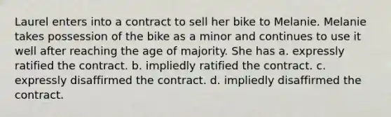 Laurel enters into a contract to sell her bike to Melanie. Melanie takes possession of the bike as a minor and continues to use it well after reaching the age of majority. She has a. expressly ratified the contract. b. impliedly ratified the contract. c. expressly disaffirmed the contract. d. impliedly disaffirmed the contract.