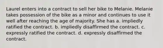 Laurel enters into a contract to sell her bike to Melanie. Melanie takes possession of the bike as a minor and continues to use it well after reaching the age of majority. She has a. ​impliedly ratified the contract. b. ​impliedly disaffirmed the contract. c. ​expressly ratified the contract. d. ​expressly disaffirmed the contract.