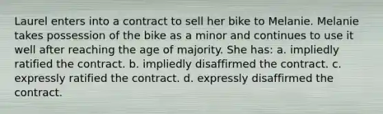 Laurel enters into a contract to sell her bike to Melanie. Melanie takes possession of the bike as a minor and continues to use it well after reaching the age of majority. She has: a. ​impliedly ratified the contract. b. ​impliedly disaffirmed the contract. c. ​expressly ratified the contract. d. ​expressly disaffirmed the contract.