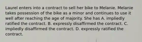 Laurel enters into a contract to sell her bike to Melanie. Melanie takes possession of the bike as a minor and continues to use it well after reaching the age of majority. She has ​A. impliedly ratified the contract. B. expressly disaffirmed the contract. C. ​impliedly disaffirmed the contract. D. ​expressly ratified the contract.