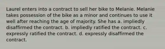 Laurel enters into a contract to sell her bike to Melanie. Melanie takes possession of the bike as a minor and continues to use it well after reaching the age of majority. She has a. ​impliedly disaffirmed the contract. b. ​impliedly ratified the contract. c. ​expressly ratified the contract. d. ​expressly disaffirmed the contract.