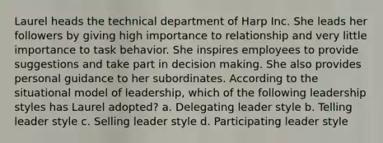 Laurel heads the technical department of Harp Inc. She leads her followers by giving high importance to relationship and very little importance to task behavior. She inspires employees to provide suggestions and take part in decision making. She also provides personal guidance to her subordinates. According to the situational model of leadership, which of the following leadership styles has Laurel adopted? a. Delegating leader style b. Telling leader style c. Selling leader style d. Participating leader style