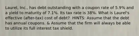 ​Laurel, Inc., has debt outstanding with a coupon rate of 5.9% and a yield to maturity of 7.1%. Its tax rate is 38%. What is​ Laurel's effective​ (after-tax) cost of​ debt? ​ HINTS: Assume that the debt has annual coupons. & Assume that the firm will always be able to utilize its full interest tax shield.