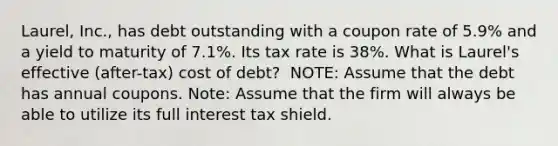 ​Laurel, Inc., has debt outstanding with a coupon rate of 5.9% and a yield to maturity of 7.1%. Its tax rate is 38%. What is​ Laurel's effective​ (after-tax) cost of​ debt? ​ NOTE: Assume that the debt has annual coupons. ​Note: Assume that the firm will always be able to utilize its full interest tax shield.