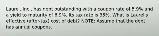 Laurel, Inc., has debt outstanding with a coupon rate of 5.9% and a yield to maturity of 6.9%. Its tax rate is 35%. What is​ Laurel's effective​ (after-tax) cost of​ debt? NOTE: Assume that the debt has annual coupons.