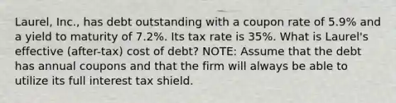 Laurel, Inc., has debt outstanding with a coupon rate of 5.9% and a yield to maturity of 7.2%. Its tax rate is 35%. What is​ Laurel's effective​ (after-tax) cost of​ debt? ​NOTE: Assume that the debt has annual coupons and that the firm will always be able to utilize its full interest tax shield.