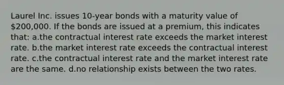 Laurel Inc. issues 10-year bonds with a maturity value of 200,000. If the bonds are issued at a premium, this indicates that: a.the contractual interest rate exceeds the market interest rate. b.the market interest rate exceeds the contractual interest rate. c.the contractual interest rate and the market interest rate are the same. d.no relationship exists between the two rates.