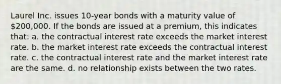 Laurel Inc. issues 10-year bonds with a maturity value of 200,000. If the bonds are issued at a premium, this indicates that: a. the contractual interest rate exceeds the market interest rate. b. the market interest rate exceeds the contractual interest rate. c. the contractual interest rate and the market interest rate are the same. d. no relationship exists between the two rates.