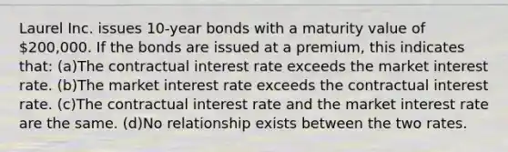 Laurel Inc. issues 10-year bonds with a maturity value of 200,000. If the bonds are issued at a premium, this indicates that: (a)The contractual interest rate exceeds the market interest rate. (b)The market interest rate exceeds the contractual interest rate. (c)The contractual interest rate and the market interest rate are the same. (d)No relationship exists between the two rates.