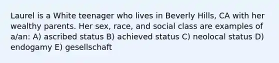 Laurel is a White teenager who lives in Beverly Hills, CA with her wealthy parents. Her sex, race, and social class are examples of a/an: A) ascribed status B) achieved status C) neolocal status D) endogamy E) gesellschaft