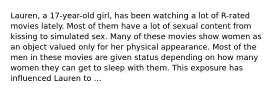 Lauren, a 17-year-old girl, has been watching a lot of R-rated movies lately. Most of them have a lot of sexual content from kissing to simulated sex. Many of these movies show women as an object valued only for her physical appearance. Most of the men in these movies are given status depending on how many women they can get to sleep with them. This exposure has influenced Lauren to ...