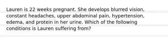 Lauren is 22 weeks pregnant. She develops blurred vision, constant headaches, upper abdominal pain, hypertension, edema, and protein in her urine. Which of the following conditions is Lauren suffering from?