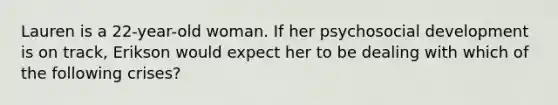 Lauren is a 22-year-old woman. If her psychosocial development is on track, Erikson would expect her to be dealing with which of the following crises?