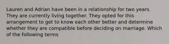 Lauren and Adrian have been in a relationship for two years. They are currently living together. They opted for this arrangement to get to know each other better and determine whether they are compatible before deciding on marriage. Which of the following terms