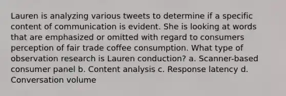 Lauren is analyzing various tweets to determine if a specific content of communication is evident. She is looking at words that are emphasized or omitted with regard to consumers perception of fair trade coffee consumption. What type of observation research is Lauren conduction? a. Scanner-based consumer panel b. Content analysis c. Response latency d. Conversation volume