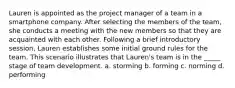 Lauren is appointed as the project manager of a team in a smartphone company. After selecting the members of the team, she conducts a meeting with the new members so that they are acquainted with each other. Following a brief introductory session, Lauren establishes some initial ground rules for the team. This scenario illustrates that Lauren's team is in the _____ stage of team development. a. storming b. forming c. norming d. performing