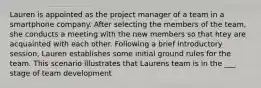 Lauren is appointed as the project manager of a team in a smartphone company. After selecting the members of the team, she conducts a meeting with the new members so that htey are acquainted with each other. Following a brief introductory session, Lauren establishes some initial ground rules for the team. This scenario illustrates that Laurens team is in the ___ stage of team development