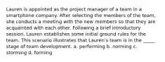 Lauren is appointed as the project manager of a team in a smartphone company. After selecting the members of the team, she conducts a meeting with the new members so that they are acquainted with each other. Following a brief introductory session, Lauren establishes some initial ground rules for the team. This scenario illustrates that Lauren's team is in the _____ stage of team development. a. performing b. norming c. storming d. forming