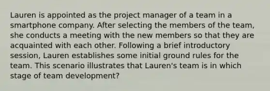 Lauren is appointed as the project manager of a team in a smartphone company. After selecting the members of the team, she conducts a meeting with the new members so that they are acquainted with each other. Following a brief introductory session, Lauren establishes some initial ground rules for the team. This scenario illustrates that Lauren's team is in which stage of team development?