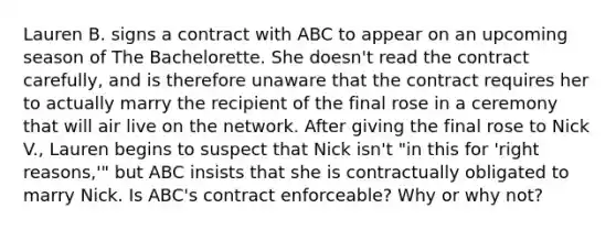 Lauren B. signs a contract with ABC to appear on an upcoming season of The Bachelorette. She doesn't read the contract carefully, and is therefore unaware that the contract requires her to actually marry the recipient of the final rose in a ceremony that will air live on the network. After giving the final rose to Nick V., Lauren begins to suspect that Nick isn't "in this for 'right reasons,'" but ABC insists that she is contractually obligated to marry Nick. Is ABC's contract enforceable? Why or why not?