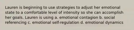 Lauren is beginning to use strategies to adjust her emotional state to a comfortable level of intensity so she can accomplish her goals. Lauren is using a. emotional contagion b. social referencing c. emotional self-regulation d. emotional dynamics