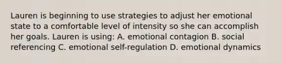 Lauren is beginning to use strategies to adjust her emotional state to a comfortable level of intensity so she can accomplish her goals. Lauren is using: A. emotional contagion B. social referencing C. emotional self-regulation D. emotional dynamics