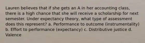 Lauren believes that if she gets an A in her accounting class, there is a high chance that she will receive a scholarship for next semester. Under expectancy theory, what type of assessment does this represent? a. Performance to outcome (instrumentality) b. Effort to performance (expectancy) c. Distributive justice d. Valence