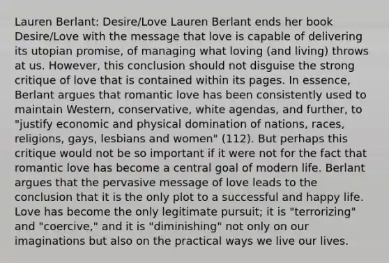 Lauren Berlant: Desire/Love Lauren Berlant ends her book Desire/Love with the message that love is capable of delivering its utopian promise, of managing what loving (and living) throws at us. However, this conclusion should not disguise the strong critique of love that is contained within its pages. In essence, Berlant argues that romantic love has been consistently used to maintain Western, conservative, white agendas, and further, to "justify economic and physical domination of nations, races, religions, gays, lesbians and women" (112). But perhaps this critique would not be so important if it were not for the fact that romantic love has become a central goal of modern life. Berlant argues that the pervasive message of love leads to the conclusion that it is the only plot to a successful and happy life. Love has become the only legitimate pursuit; it is "terrorizing" and "coercive," and it is "diminishing" not only on our imaginations but also on the practical ways we live our lives.