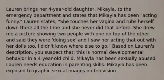 Lauren brings her 4-year-old daughter, Mikayla, to the emergency department and states that Mikayla has been "acting funny." Lauren states, "She touches her vagina and rubs herself down there all the time and she never did that before. She drew me a picture showing two people with one on top of the other and said they were 'doing sex' and I saw her acting that out with her dolls too. I didn't know where else to go." Based on Lauren's description, you suspect that: this is normal developmental behavior in a 4-year-old child. Mikayla has been sexually abused. Lauren needs education in parenting skills. Mikayla has been exposed to graphic sexual images on television.