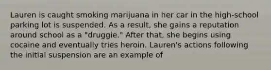 Lauren is caught smoking marijuana in her car in the high-school parking lot is suspended. As a result, she gains a reputation around school as a "druggie." After that, she begins using cocaine and eventually tries heroin. Lauren's actions following the initial suspension are an example of