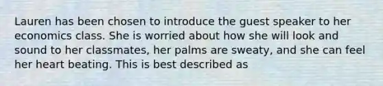 Lauren has been chosen to introduce the guest speaker to her economics class. She is worried about how she will look and sound to her classmates, her palms are sweaty, and she can feel her heart beating. This is best described as