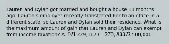 Lauren and Dylan got married and bought a house 13 months ago. Lauren's employer recently transferred her to an office in a different state, so Lauren and Dylan sold their residence. What is the maximum amount of gain that Lauren and Dylan can exempt from income taxation? A. 0 B.229,167 C. 270,833 D.500,000