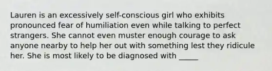 Lauren is an excessively self-conscious girl who exhibits pronounced fear of humiliation even while talking to perfect strangers. She cannot even muster enough courage to ask anyone nearby to help her out with something lest they ridicule her. She is most likely to be diagnosed with _____