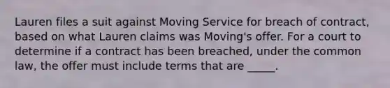 Lauren files a suit against Moving Service for breach of contract, based on what Lauren claims was Moving's offer. For a court to determine if a contract has been breached, under the common law, the offer must include terms that are _____.