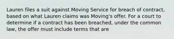 Lauren files a suit against Moving Service for breach of contract, based on what Lauren claims was Moving's offer. For a court to determine if a contract has been breached, under the common law, the offer must include terms that are