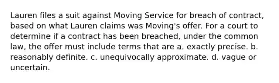 Lauren files a suit against Moving Service for breach of contract, based on what Lauren claims was Moving's offer. For a court to determine if a contract has been breached, under the common law, the offer must include terms that are a. exactly precise. b. reasonably definite. c. unequivocally approximate. d. vague or uncertain.