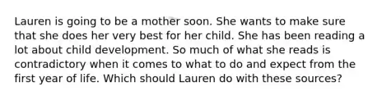 Lauren is going to be a mother soon. She wants to make sure that she does her very best for her child. She has been reading a lot about child development. So much of what she reads is contradictory when it comes to what to do and expect from the first year of life. Which should Lauren do with these sources?