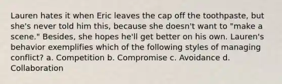 Lauren hates it when Eric leaves the cap off the toothpaste, but she's never told him this, because she doesn't want to "make a scene." Besides, she hopes he'll get better on his own. Lauren's behavior exemplifies which of the following styles of managing conflict? a. Competition b. Compromise c. Avoidance d. Collaboration