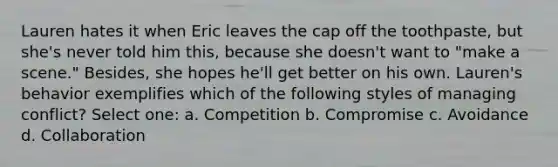 Lauren hates it when Eric leaves the cap off the toothpaste, but she's never told him this, because she doesn't want to "make a scene." Besides, she hopes he'll get better on his own. Lauren's behavior exemplifies which of the following styles of managing conflict? Select one: a. Competition b. Compromise c. Avoidance d. Collaboration