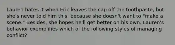 Lauren hates it when Eric leaves the cap off the toothpaste, but she's never told him this, because she doesn't want to "make a scene." Besides, she hopes he'll get better on his own. Lauren's behavior exemplifies which of the following styles of managing conflict?