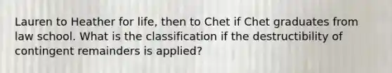 Lauren to Heather for life, then to Chet if Chet graduates from law school. What is the classification if the destructibility of contingent remainders is applied?