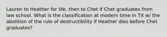 Lauren to Heather for life, then to Chet if Chet graduates from law school. What is the classification at modern time in TX w/ the abolition of the rule of destructibility if Heather dies before Chet graduates?