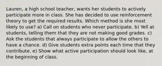 Lauren, a high school teacher, wants her students to actively participate more in class. She has decided to use reinforcement theory to get the required results. Which method is she most likely to use? a) Call on students who never participate. b) Yell at students, telling them that they are not making good grades. c) Ask the students that always participate to allow the others to have a chance. d) Give students extra points each time that they contribute. e) Show what active participation should look like, at the beginning of class.