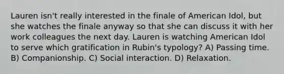 Lauren isn't really interested in the finale of American Idol, but she watches the finale anyway so that she can discuss it with her work colleagues the next day. Lauren is watching American Idol to serve which gratification in Rubin's typology? A) Passing time. B) Companionship. C) Social interaction. D) Relaxation.