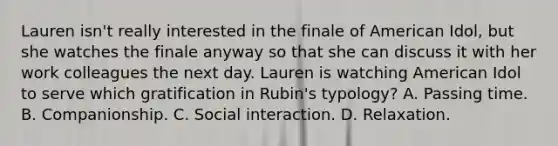 Lauren isn't really interested in the finale of American Idol, but she watches the finale anyway so that she can discuss it with her work colleagues the next day. Lauren is watching American Idol to serve which gratification in Rubin's typology? A. Passing time. B. Companionship. C. Social interaction. D. Relaxation.