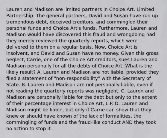 Lauren and Madison are limited partners in Choice Art, Limited Partnership. The general partners, David and Susan have run up tremendous debt, deceived creditors, and commingled their personal funds and Choice Art's funds. Furthermore, Lauren and Madison would have discovered this fraud and wrongdoing had they merely reviewed the quarterly reports, which were delivered to them on a regular basis. Now, Choice Art is insolvent, and David and Susan have no money. Given this gross neglect, Carrie, one of the Choice Art creditors, sues Lauren and Madison personally for all the debts of Choice Art. What is the likely result? A. Lauren and Madison are not liable, provided they filed a statement of "non-responsibility" with the Secretary of State. B. Lauren and Madison are not personally liable, even if not reading the quarterly reports was negligent. C. Lauren and Madison are personally liable for the debt but only to the extent of their percentage interest in Choice Art, L.P. D. Lauren and Madison might be liable, but only if Carrie can show that they knew or should have known of the lack of formalities, the commingling of funds and the fraud-like conduct AND they took no action to stop it.